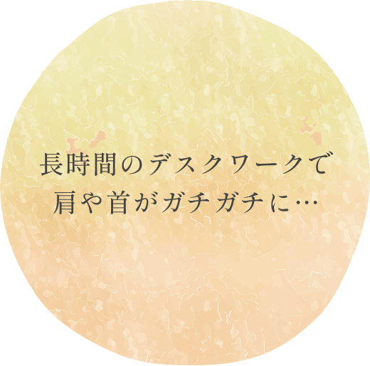 長時間のデスクワークで
肩や首がガチガチに…
